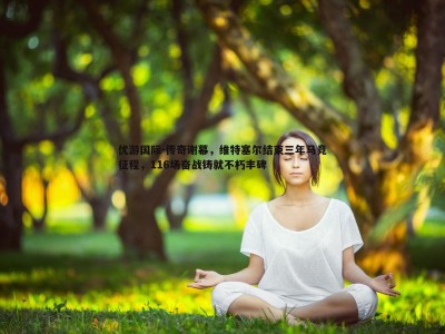 优游国际-传奇谢幕，维特塞尔结束三年马竞征程，116场奋战铸就不朽丰碑