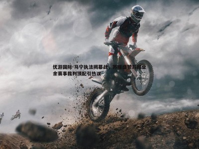 优游国际-马宁执法揭幕战，苏媒盛赞苏超业余赛事裁判顶配引热议