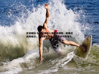 优游国际-女足欧洲杯八强对阵揭晓，瑞典迎战英格兰，法国硬撼德国，西班牙对阵瑞士