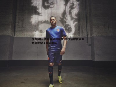 优游国际-青春赛场共筑梦 高校篮球代表队为高考学子暖心助威